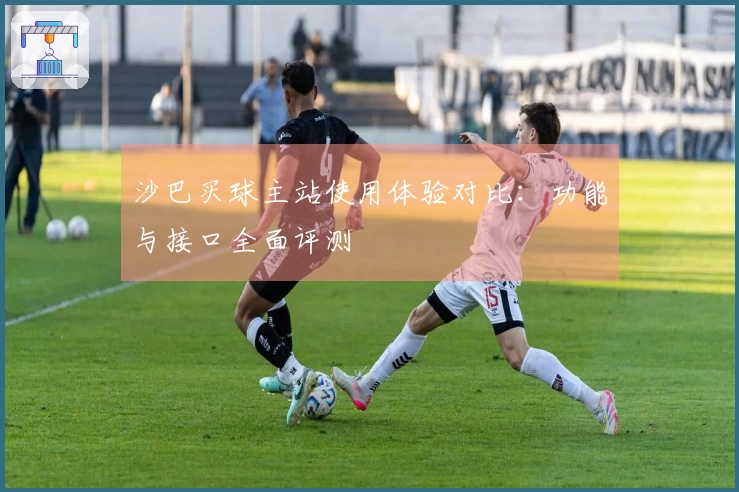 沙巴买球主站使用体验对比：功能与接口全面评测