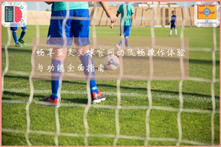 畅享亚美买球官网的流畅操作体验与功能全面指南