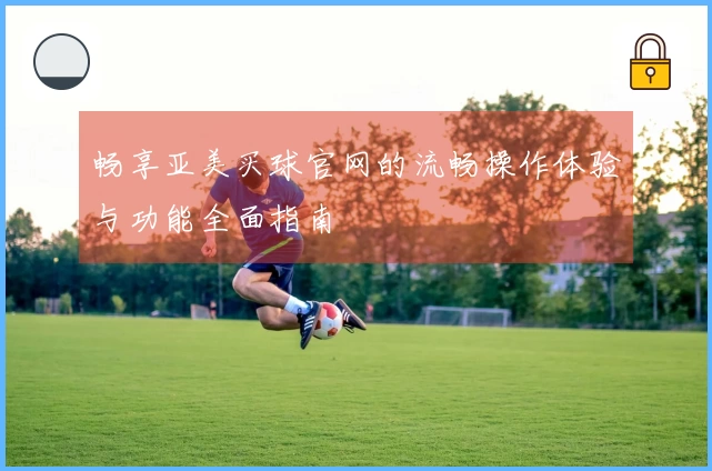 畅享亚美买球官网的流畅操作体验与功能全面指南