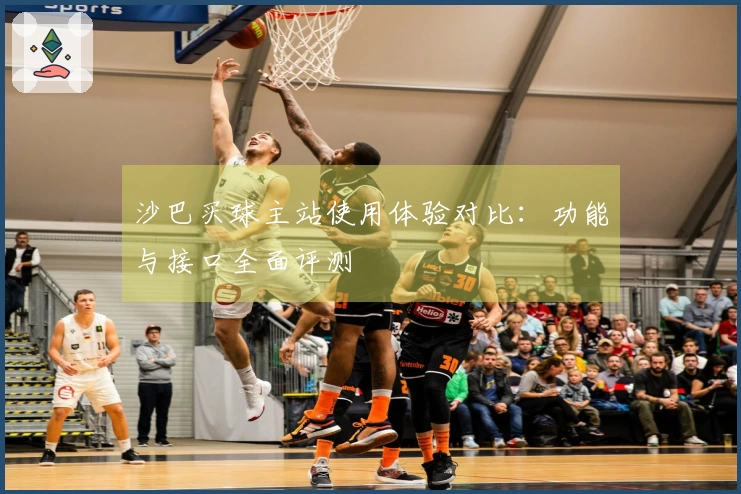 沙巴买球主站使用体验对比：功能与接口全面评测